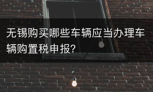 无锡购买哪些车辆应当办理车辆购置税申报？