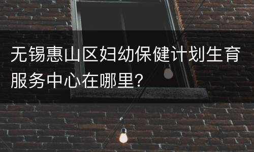 无锡惠山区妇幼保健计划生育服务中心在哪里？