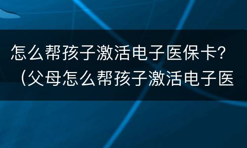 怎么帮孩子激活电子医保卡？（父母怎么帮孩子激活电子医保卡）