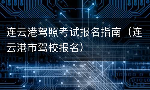 连云港驾照考试报名指南（连云港市驾校报名）