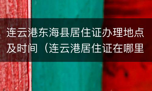 连云港东海县居住证办理地点及时间（连云港居住证在哪里办理）