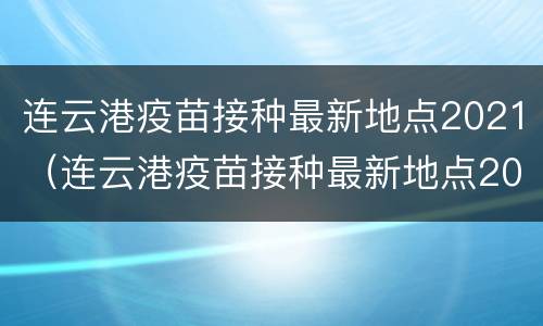 连云港疫苗接种最新地点2021（连云港疫苗接种最新地点2021年）