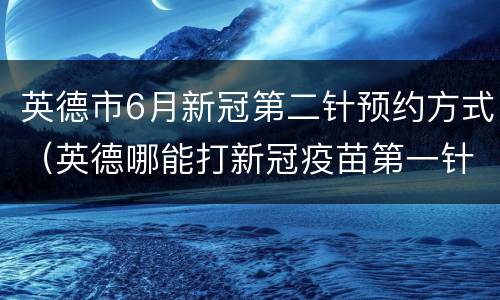 英德市6月新冠第二针预约方式（英德哪能打新冠疫苗第一针）