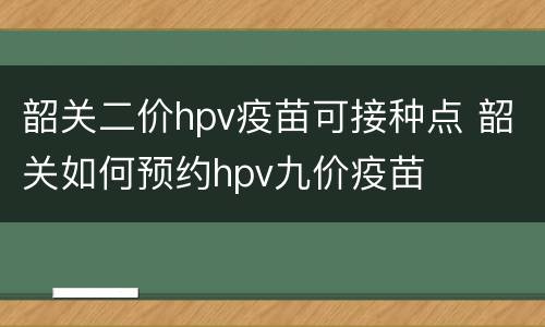 韶关二价hpv疫苗可接种点 韶关如何预约hpv九价疫苗