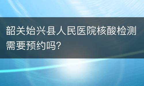 韶关始兴县人民医院核酸检测需要预约吗？