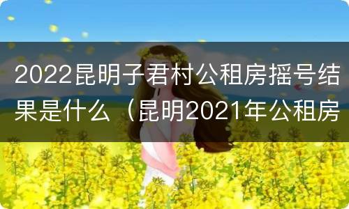 2022昆明子君村公租房摇号结果是什么（昆明2021年公租房摇号）