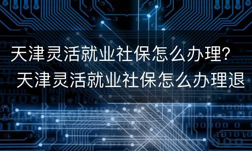 天津灵活就业社保怎么办理？ 天津灵活就业社保怎么办理退休