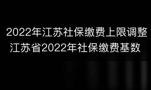 2022年江苏社保缴费上限调整 江苏省2022年社保缴费基数