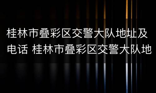桂林市叠彩区交警大队地址及电话 桂林市叠彩区交警大队地址及电话是多少