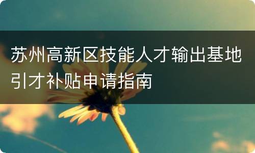 苏州高新区技能人才输出基地引才补贴申请指南