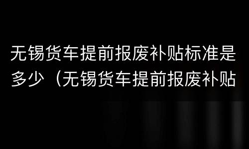 无锡货车提前报废补贴标准是多少（无锡货车提前报废补贴标准是多少啊）