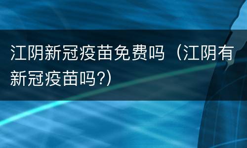 江阴新冠疫苗免费吗（江阴有新冠疫苗吗?）
