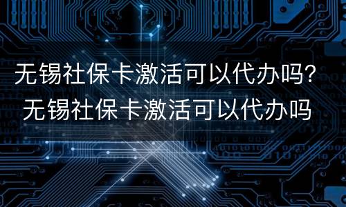 无锡社保卡激活可以代办吗？ 无锡社保卡激活可以代办吗