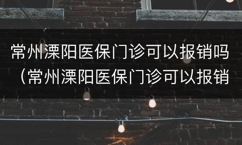 常州溧阳医保门诊可以报销吗（常州溧阳医保门诊可以报销吗多少钱）