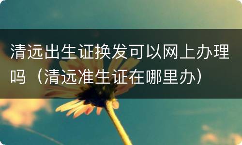清远出生证换发可以网上办理吗（清远准生证在哪里办）