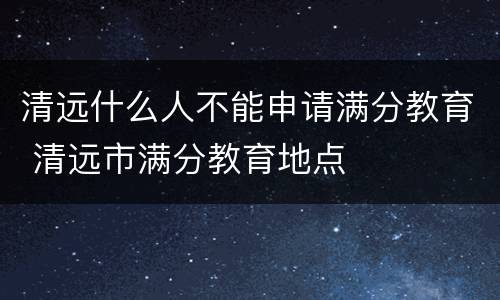 清远什么人不能申请满分教育 清远市满分教育地点