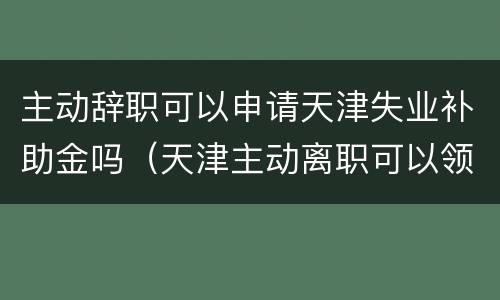 主动辞职可以申请天津失业补助金吗（天津主动离职可以领取失业补助金么）