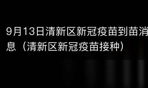 9月13日清新区新冠疫苗到苗消息（清新区新冠疫苗接种）