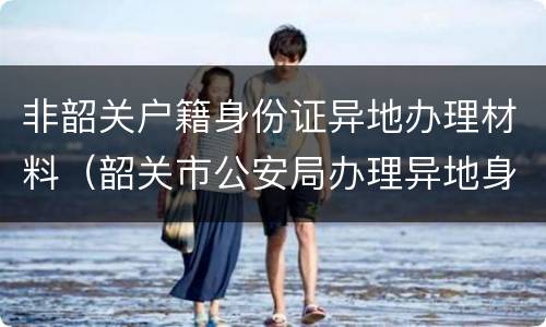 非韶关户籍身份证异地办理材料（韶关市公安局办理异地身份证）