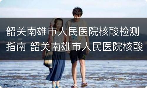 韶关南雄市人民医院核酸检测指南 韶关南雄市人民医院核酸检测指南图片