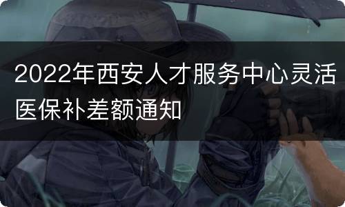 2022年西安人才服务中心灵活医保补差额通知