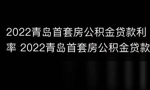 2022青岛首套房公积金贷款利率 2022青岛首套房公积金贷款利率表