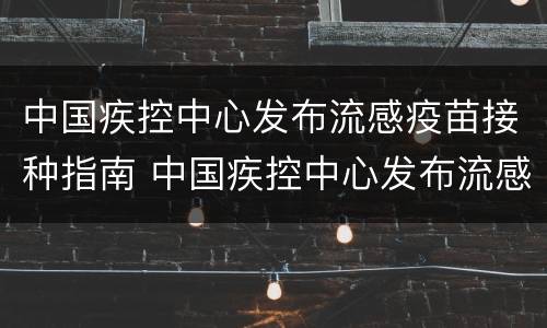 中国疾控中心发布流感疫苗接种指南 中国疾控中心发布流感疫苗接种指南电子版