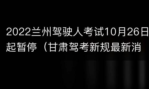 2022兰州驾驶人考试10月26日起暂停（甘肃驾考新规最新消息）