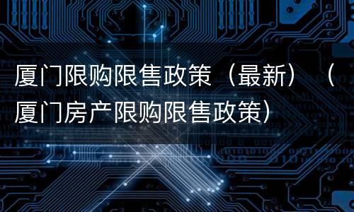 厦门限购限售政策（最新）（厦门房产限购限售政策）