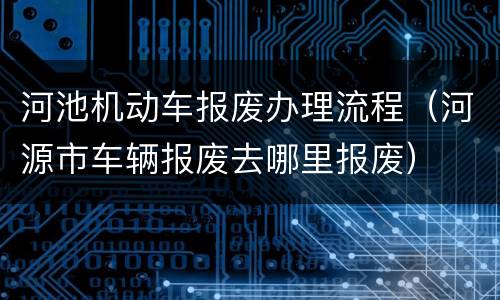 河池机动车报废办理流程（河源市车辆报废去哪里报废）