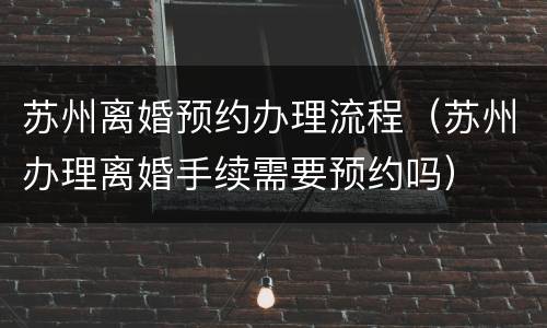 苏州离婚预约办理流程（苏州办理离婚手续需要预约吗）