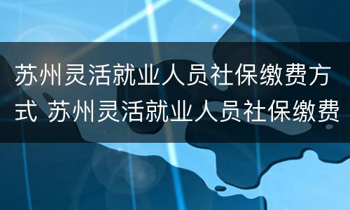 苏州灵活就业人员社保缴费方式 苏州灵活就业人员社保缴费方式有几种