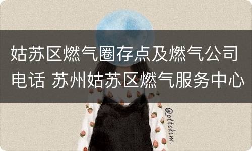 姑苏区燃气圈存点及燃气公司电话 苏州姑苏区燃气服务中心电话