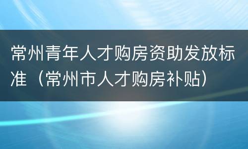 常州青年人才购房资助发放标准（常州市人才购房补贴）