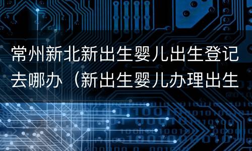 常州新北新出生婴儿出生登记去哪办（新出生婴儿办理出生登记）