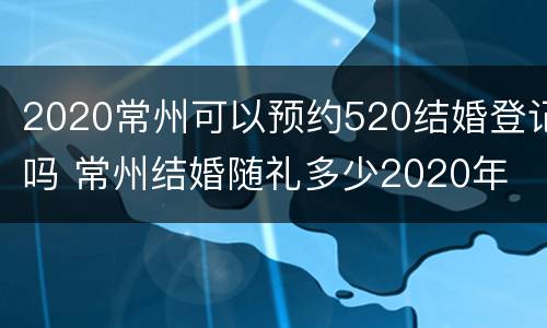 2020常州可以预约520结婚登记吗 常州结婚随礼多少2020年