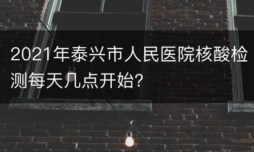 2021年泰兴市人民医院核酸检测每天几点开始？