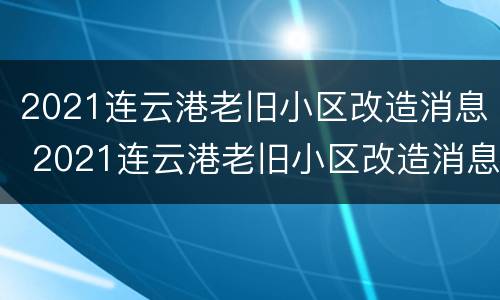 2021连云港老旧小区改造消息 2021连云港老旧小区改造消息公告