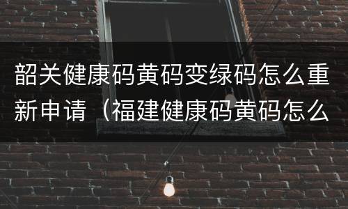 韶关健康码黄码变绿码怎么重新申请（福建健康码黄码怎么变绿码怎么重新申请）
