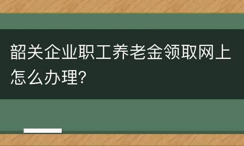 韶关企业职工养老金领取网上怎么办理？