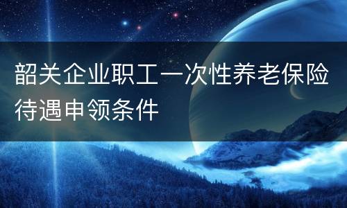 韶关企业职工一次性养老保险待遇申领条件