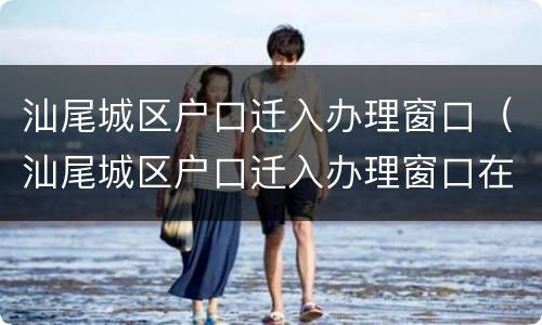 汕尾城区户口迁入办理窗口（汕尾城区户口迁入办理窗口在哪里）