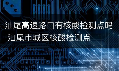 汕尾高速路口有核酸检测点吗 汕尾市城区核酸检测点