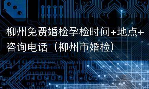 柳州免费婚检孕检时间+地点+咨询电话（柳州市婚检）