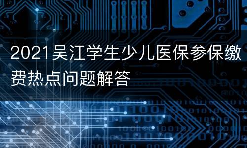 2021吴江学生少儿医保参保缴费热点问题解答