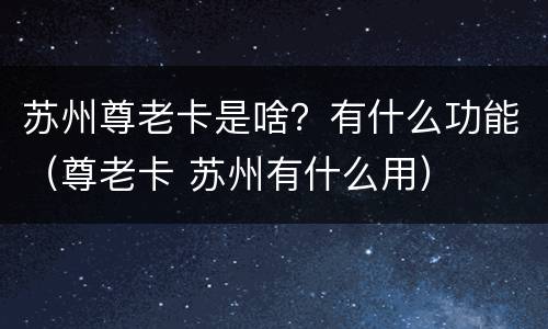 苏州尊老卡是啥？有什么功能（尊老卡 苏州有什么用）