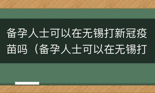 备孕人士可以在无锡打新冠疫苗吗（备孕人士可以在无锡打新冠疫苗吗女性）