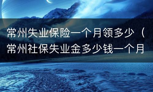 常州失业保险一个月领多少（常州社保失业金多少钱一个月）