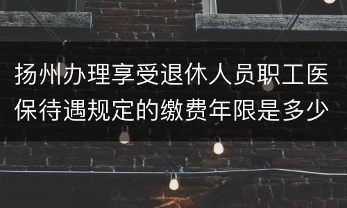 扬州办理享受退休人员职工医保待遇规定的缴费年限是多少
