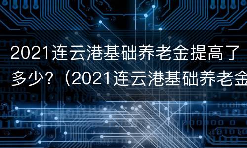 2021连云港基础养老金提高了多少?（2021连云港基础养老金连）